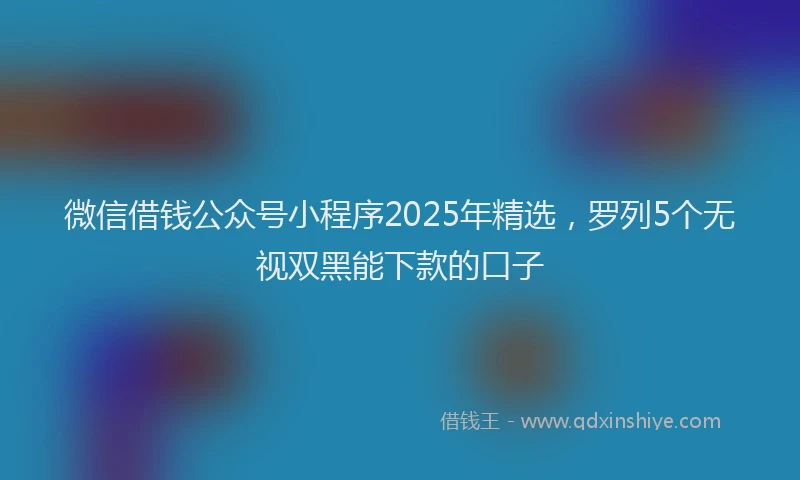 微信借钱公众号小程序2025年精选，罗列5个无视双黑能下款的口子