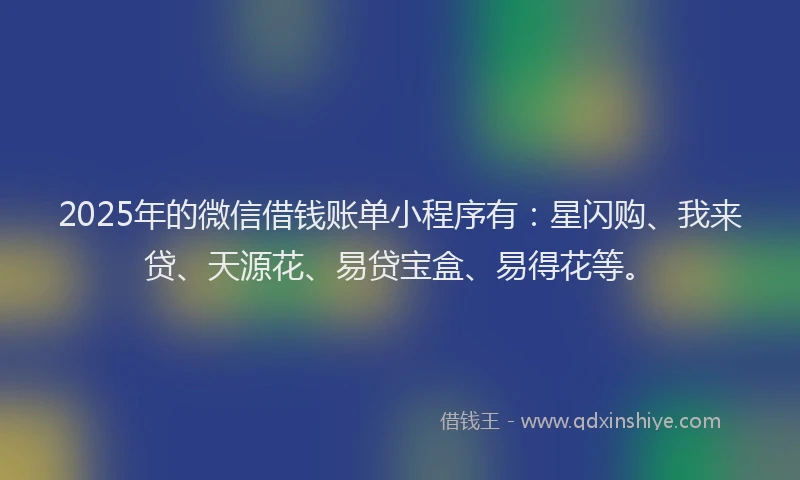 2025年的微信借钱账单小程序有：星闪购、我来贷、天源花、易贷宝盒、易得花等。