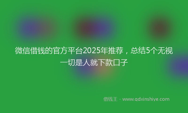 微信借钱的官方平台2025年推荐，总结5个无视一切是人就下款口子