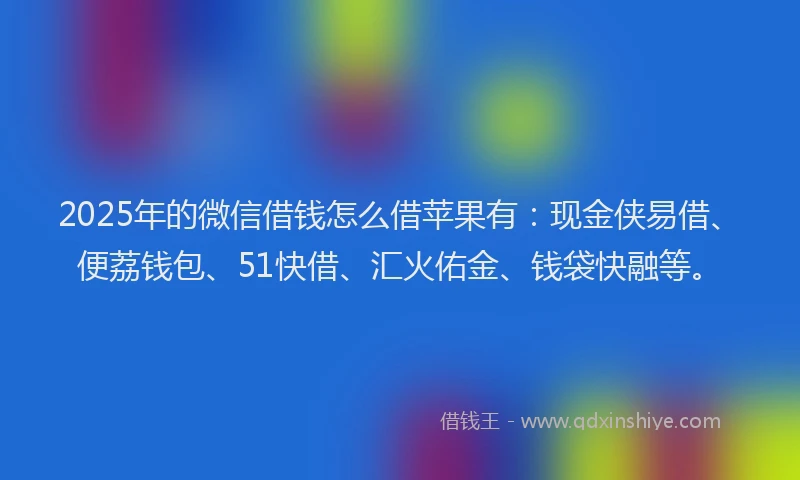 2025年的微信借钱怎么借苹果有：现金侠易借、便荔钱包、51快借、汇火佑金、钱袋快融等。
