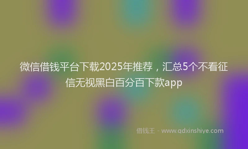 微信借钱平台下载2025年推荐，汇总5个不看征信无视黑白百分百下款app