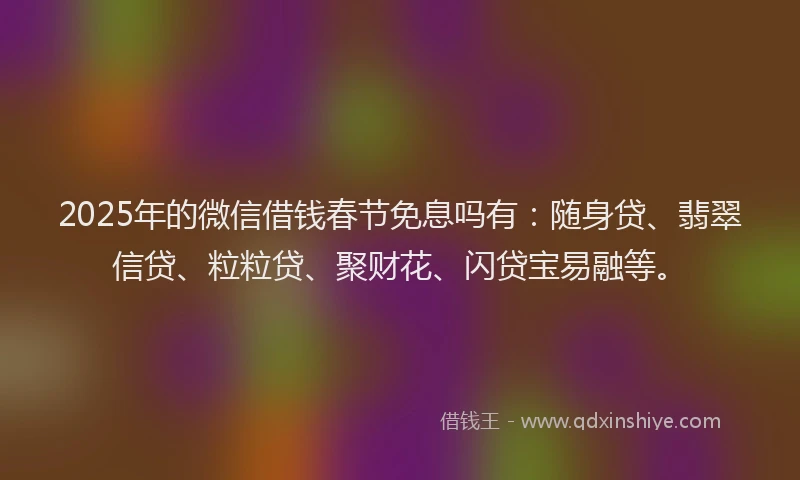 2025年的微信借钱春节免息吗有：随身贷、翡翠信贷、粒粒贷、聚财花、闪贷宝易融等。