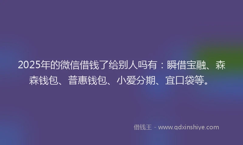 2025年的微信借钱了给别人吗有：瞬借宝融、森森钱包、普惠钱包、小爱分期、宜口袋等。