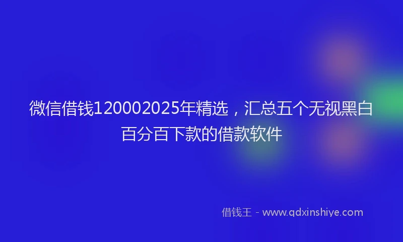 微信借钱120002025年精选，汇总五个无视黑白百分百下款的借款软件
