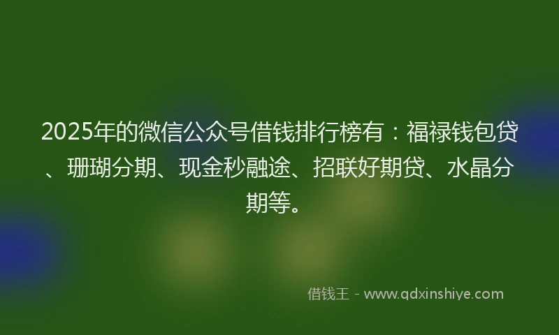 2025年的微信公众号借钱排行榜有：福禄钱包贷、珊瑚分期、现金秒融途、招联好期贷、水晶分期等。