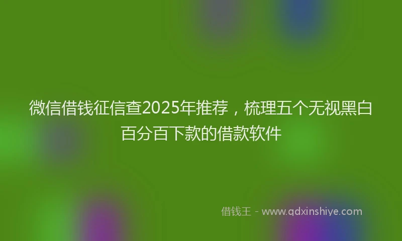 微信借钱征信查2025年推荐，梳理五个无视黑白百分百下款的借款软件