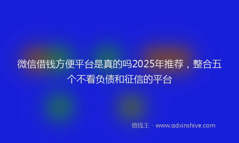微信借钱方便平台是真的吗2025年推荐，整合五个不看负债和征信的平台