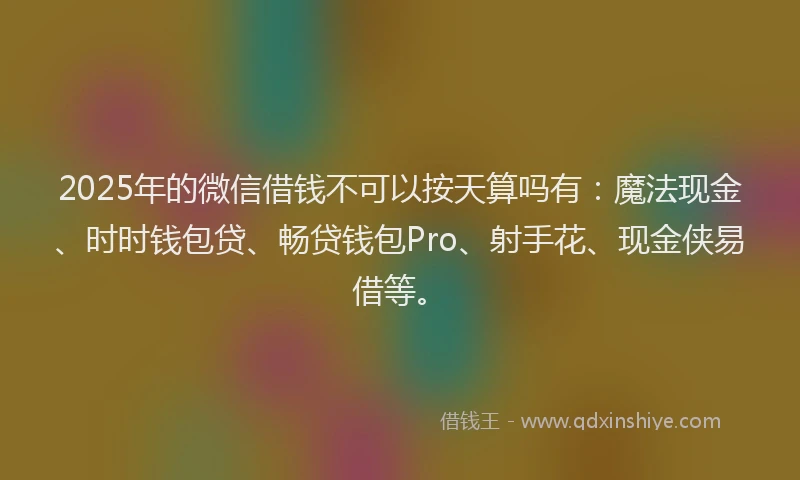 2025年的微信借钱不可以按天算吗有：魔法现金、时时钱包贷、畅贷钱包Pro、射手花、现金侠易借等。