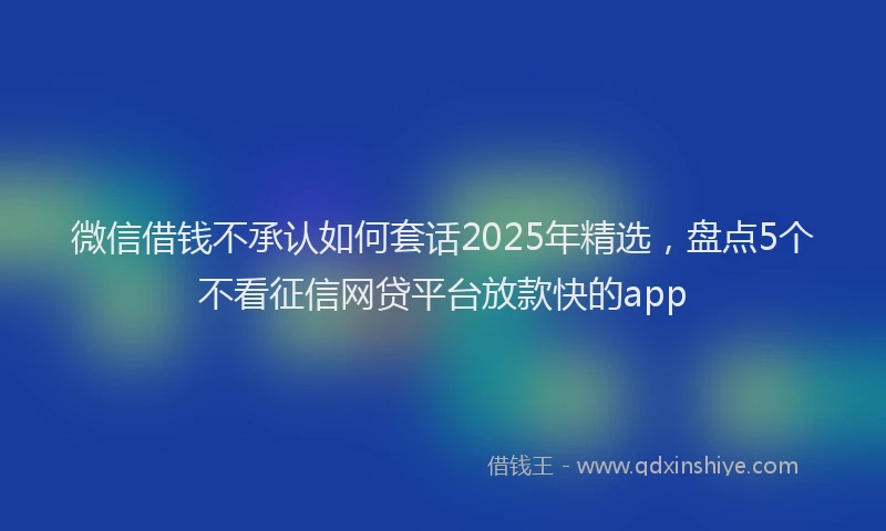 微信借钱不承认如何套话2025年精选，盘点5个不看征信网贷平台放款快的app