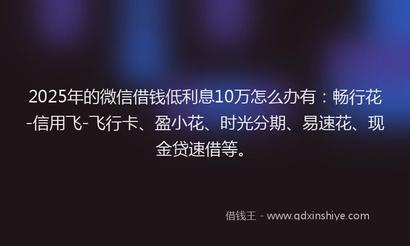 2025年的微信借钱低利息10万怎么办有：畅行花-信用飞-飞行卡、盈小花、时光分期、易速花、现金贷速借等。