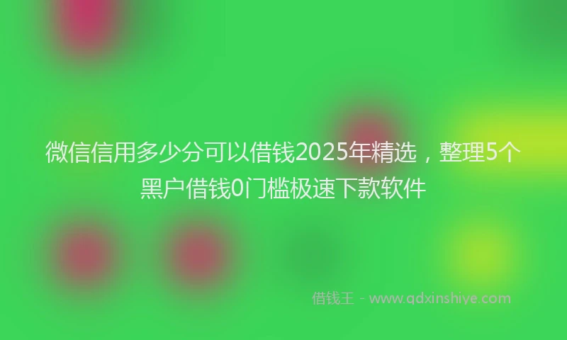 微信信用多少分可以借钱2025年精选，整理5个黑户借钱0门槛极速下款软件