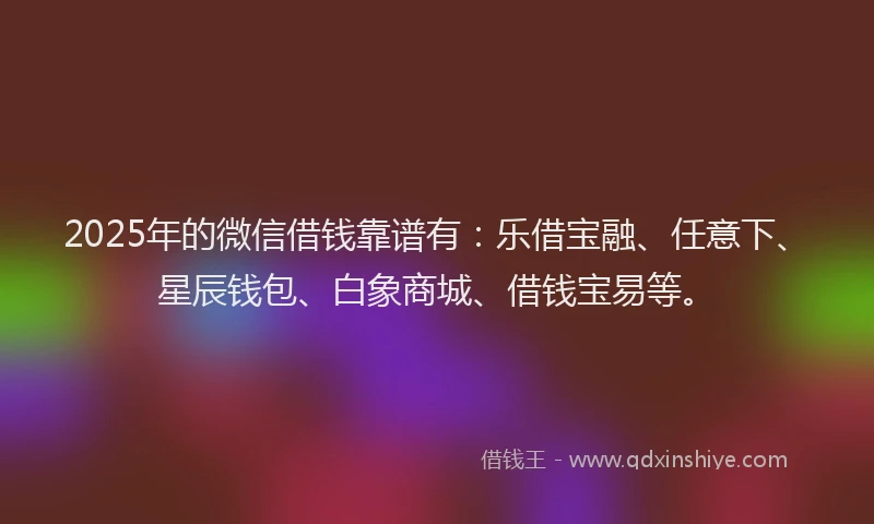 2025年的微信借钱靠谱有：乐借宝融、任意下、星辰钱包、白象商城、借钱宝易等。