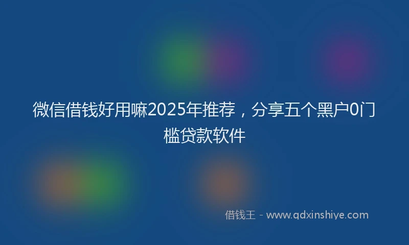 微信借钱好用嘛2025年推荐，分享五个黑户0门槛贷款软件