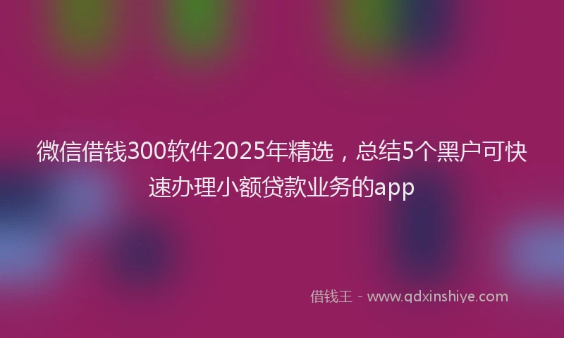 微信借钱300软件2025年精选，总结5个黑户可快速办理小额贷款业务的app