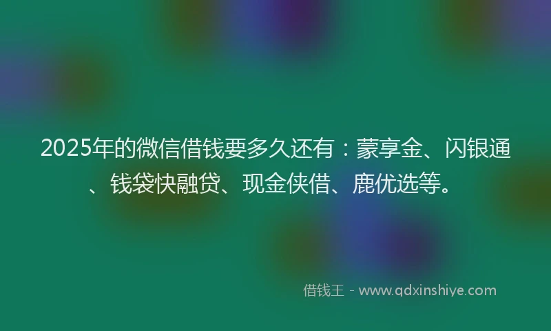 2025年的微信借钱要多久还有：蒙享金、闪银通、钱袋快融贷、现金侠借、鹿优选等。