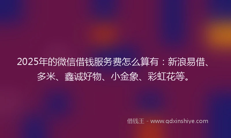 2025年的微信借钱服务费怎么算有：新浪易借、多米、鑫诚好物、小金象、彩虹花等。