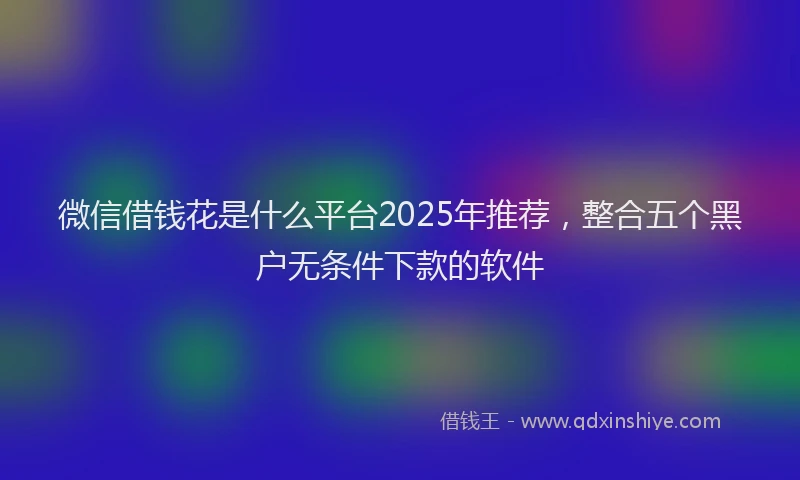 微信借钱花是什么平台2025年推荐，整合五个黑户无条件下款的软件