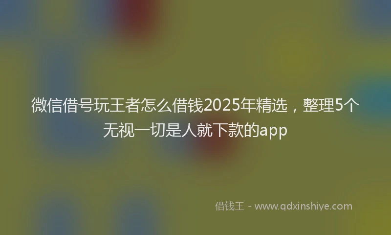 微信借号玩王者怎么借钱2025年精选，整理5个无视一切是人就下款的app