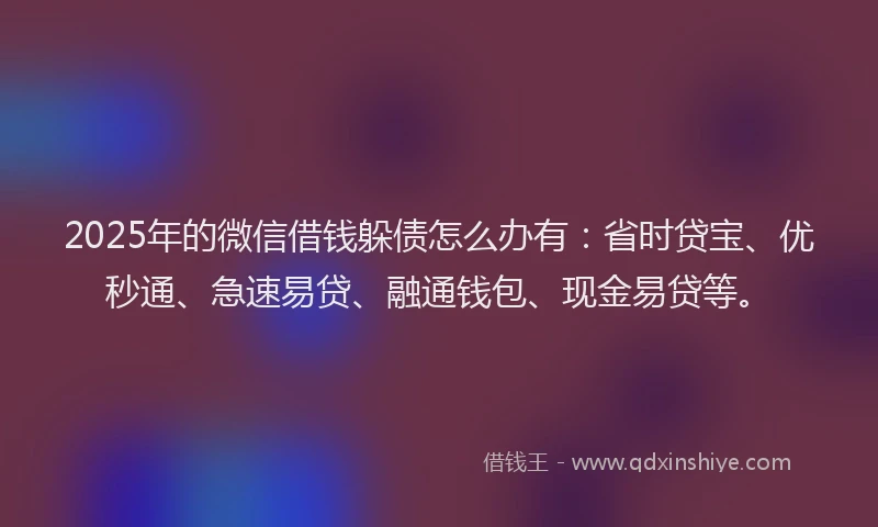 2025年的微信借钱躲债怎么办有：省时贷宝、优秒通、急速易贷、融通钱包、现金易贷等。