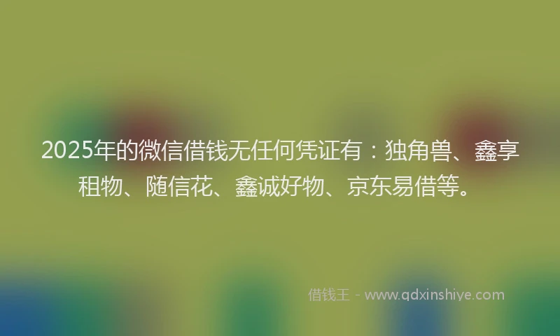 2025年的微信借钱无任何凭证有：独角兽、鑫享租物、随信花、鑫诚好物、京东易借等。