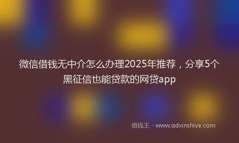 微信借钱无中介怎么办理2025年推荐，分享5个黑征信也能贷款的网贷app