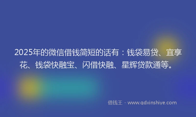 2025年的微信借钱简短的话有：钱袋易贷、宜享花、钱袋快融宝、闪借快融、星辉贷款通等。