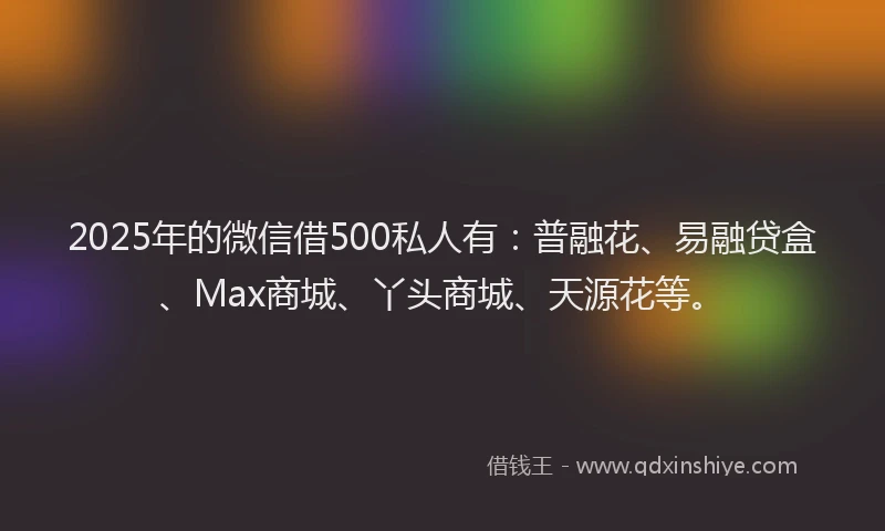 2025年的微信借500私人有：普融花、易融贷盒、Max商城、丫头商城、天源花等。