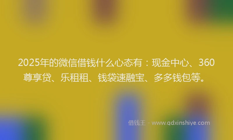 2025年的微信借钱什么心态有：现金中心、360尊享贷、乐租租、钱袋速融宝、多多钱包等。