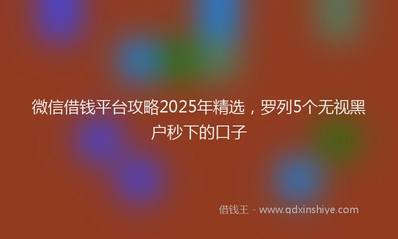 微信借钱平台攻略2025年精选，罗列5个无视黑户秒下的口子