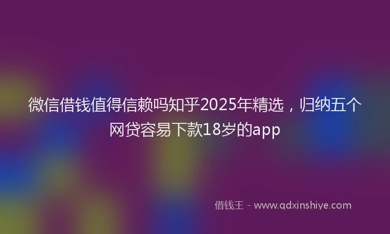 微信借钱值得信赖吗知乎2025年精选，归纳五个网贷容易下款18岁的app