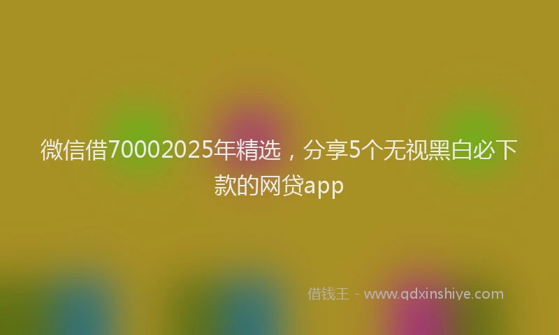 微信借70002025年精选，分享5个无视黑白必下款的网贷app