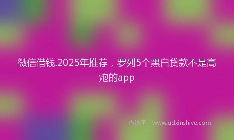 微信借钱.2025年推荐，罗列5个黑白贷款不是高炮的app