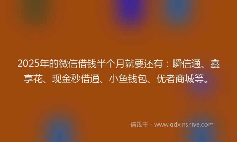 2025年的微信借钱半个月就要还有：瞬信通、鑫享花、现金秒借通、小鱼钱包、优者商城等。