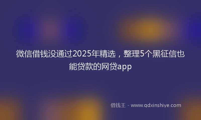 微信借钱没通过2025年精选，整理5个黑征信也能贷款的网贷app