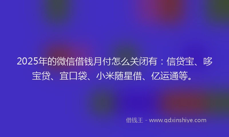 2025年的微信借钱月付怎么关闭有：信贷宝、哆宝贷、宜口袋、小米随星借、亿运通等。