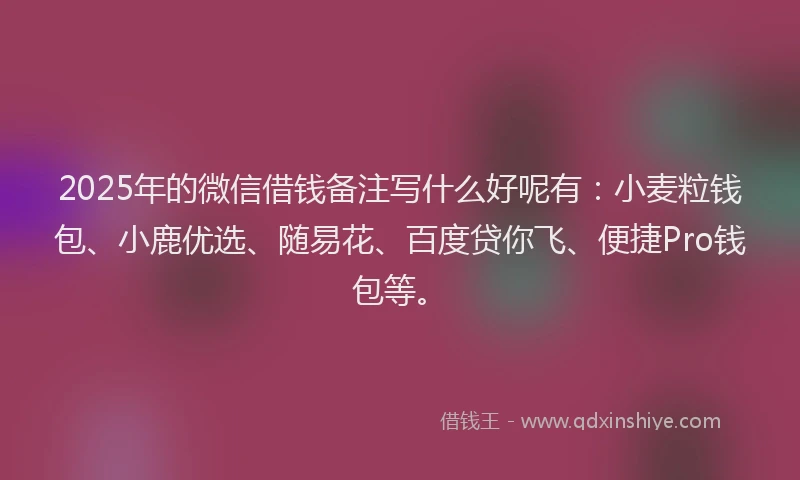 2025年的微信借钱备注写什么好呢有：小麦粒钱包、小鹿优选、随易花、百度贷你飞、便捷Pro钱包等。