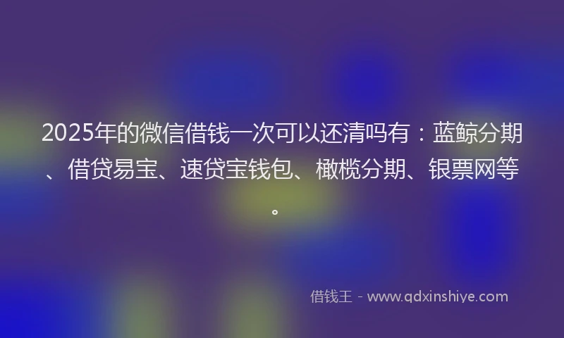 2025年的微信借钱一次可以还清吗有：蓝鲸分期、借贷易宝、速贷宝钱包、橄榄分期、银票网等。