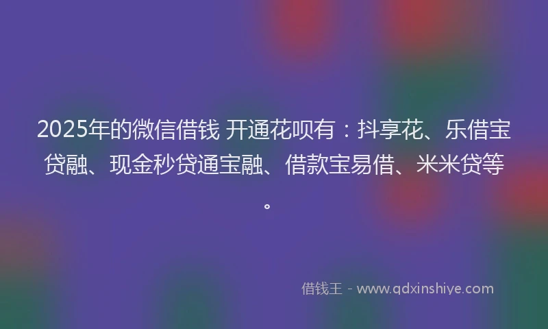 2025年的微信借钱 开通花呗有：抖享花、乐借宝贷融、现金秒贷通宝融、借款宝易借、米米贷等。