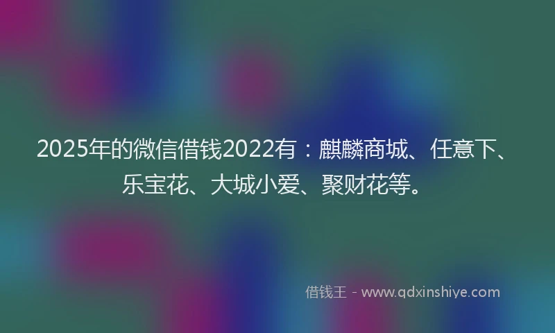 2025年的微信借钱2022有：麒麟商城、任意下、乐宝花、大城小爱、聚财花等。
