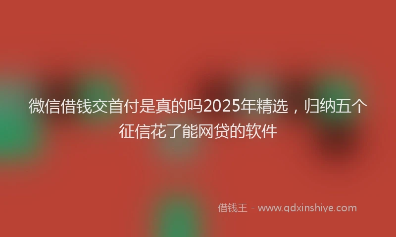 微信借钱交首付是真的吗2025年精选，归纳五个征信花了能网贷的软件