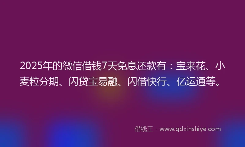 2025年的微信借钱7天免息还款有：宝来花、小麦粒分期、闪贷宝易融、闪借快行、亿运通等。