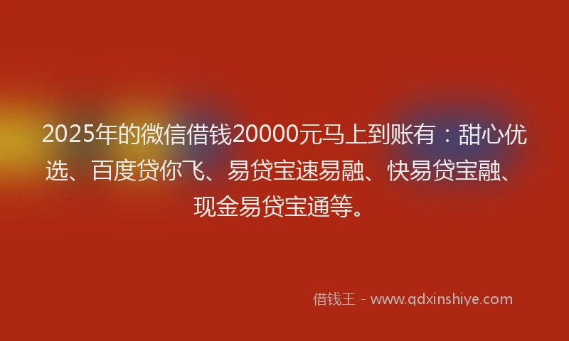 2025年的微信借钱20000元马上到账有：甜心优选、百度贷你飞、易贷宝速易融、快易贷宝融、现金易贷宝通等。