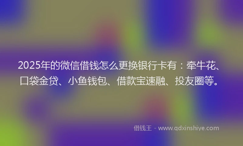 2025年的微信借钱怎么更换银行卡有：牵牛花、口袋金贷、小鱼钱包、借款宝速融、投友圈等。