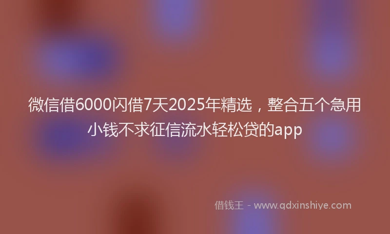 微信借6000闪借7天2025年精选，整合五个急用小钱不求征信流水轻松贷的app