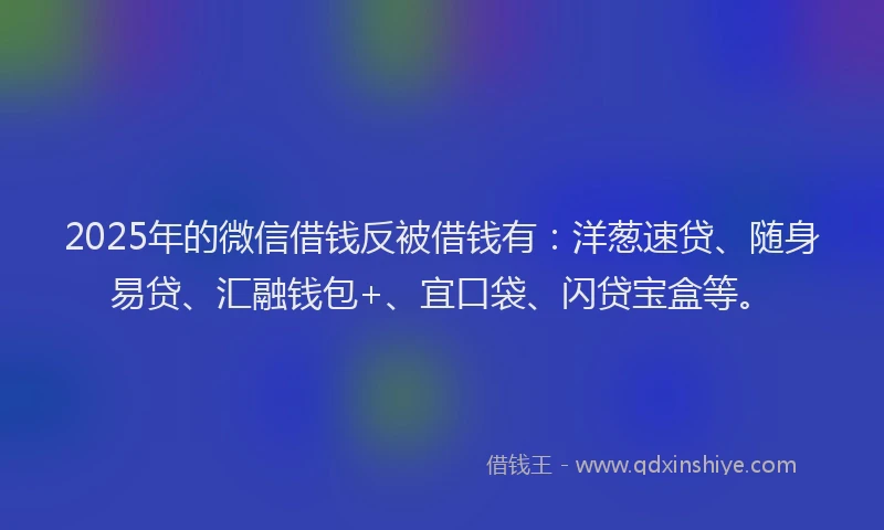 2025年的微信借钱反被借钱有：洋葱速贷、随身易贷、汇融钱包+、宜口袋、闪贷宝盒等。
