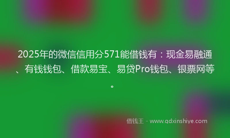 2025年的微信信用分571能借钱有：现金易融通、有钱钱包、借款易宝、易贷Pro钱包、银票网等。