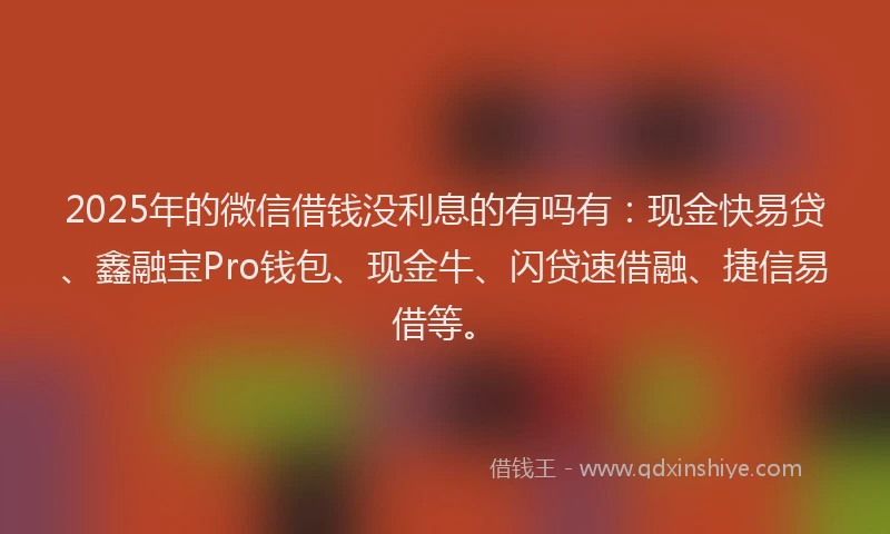 2025年的微信借钱没利息的有吗有：现金快易贷、鑫融宝Pro钱包、现金牛、闪贷速借融、捷信易借等。