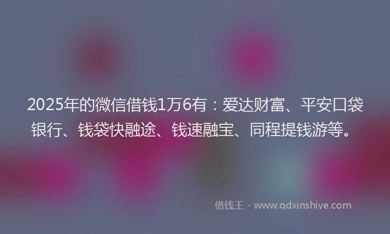 2025年的微信借钱1万6有：爱达财富、平安口袋银行、钱袋快融途、钱速融宝、同程提钱游等。