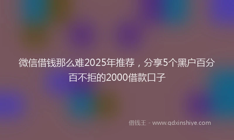 微信借钱那么难2025年推荐，分享5个黑户百分百不拒的2000借款口子