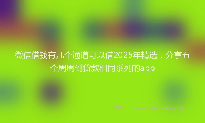 微信借钱有几个通道可以借2025年精选，分享五个周周到贷款相同系列的app